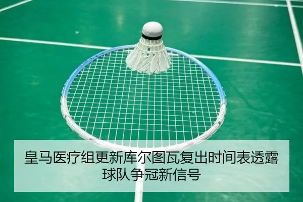 皇马医疗组更新库尔图瓦复出时间表透露球队争冠新信号