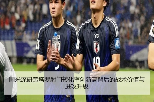 国米深研劳塔罗射门转化率创新高背后的战术价值与进攻升级