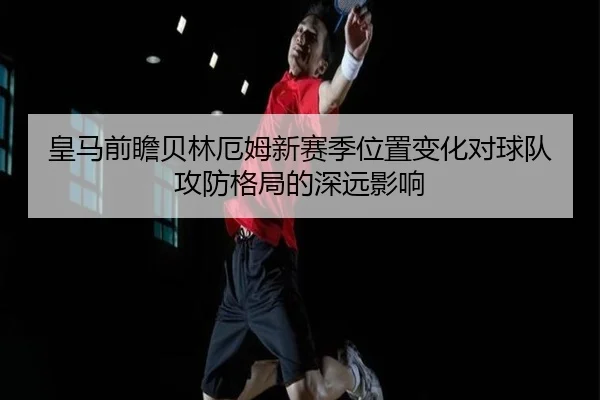 皇马前瞻贝林厄姆新赛季位置变化对球队攻防格局的深远影响