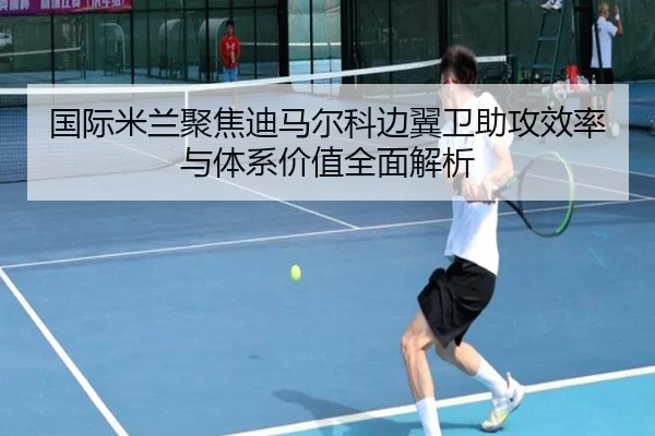 国际米兰聚焦迪马尔科边翼卫助攻效率与体系价值全面解析