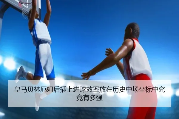 皇马贝林厄姆后插上进球效率放在历史中场坐标中究竟有多强