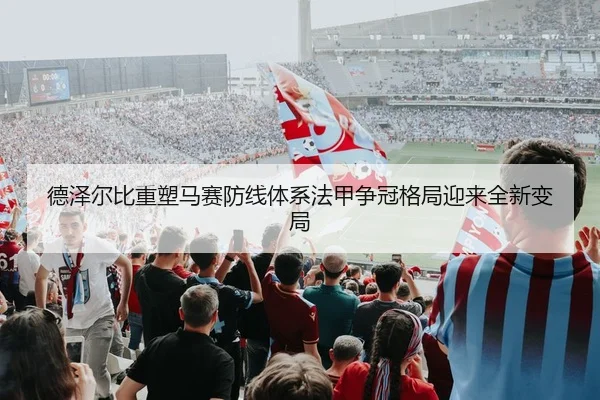 德泽尔比重塑马赛防线体系法甲争冠格局迎来全新变局
