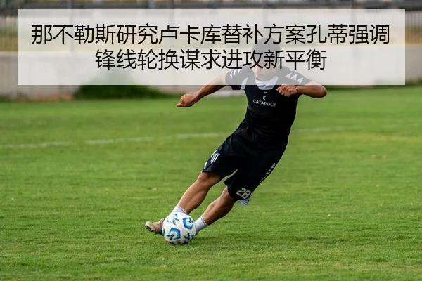 那不勒斯研究卢卡库替补方案孔蒂强调锋线轮换谋求进攻新平衡