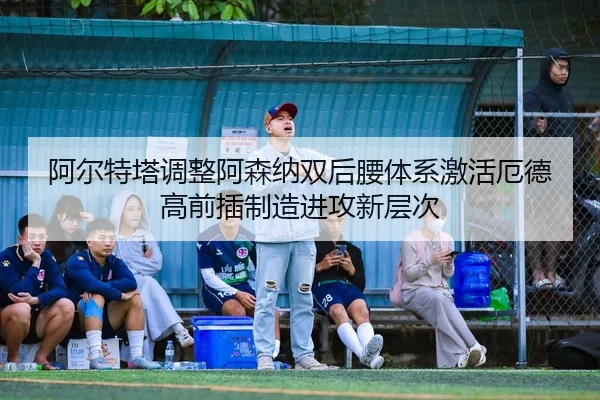 阿尔特塔调整阿森纳双后腰体系激活厄德高前插制造进攻新层次