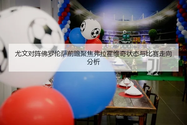 尤文对阵佛罗伦萨前瞻聚焦弗拉霍维奇状态与比赛走向分析